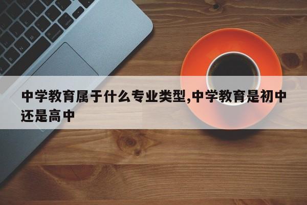 中学教育属于什么专业类型,中学教育是初中还是高中